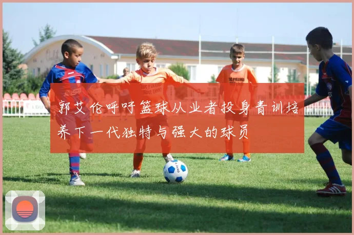 郭艾伦呼吁篮球从业者投身青训培养下一代独特与强大的球员