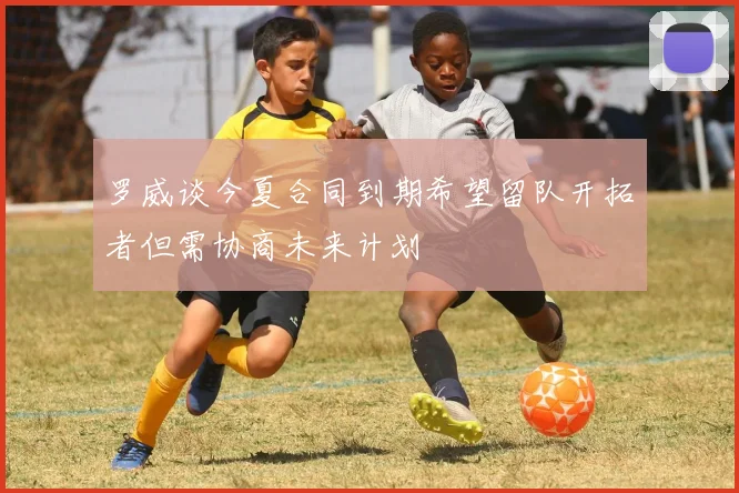 罗威谈今夏合同到期希望留队开拓者但需协商未来计划