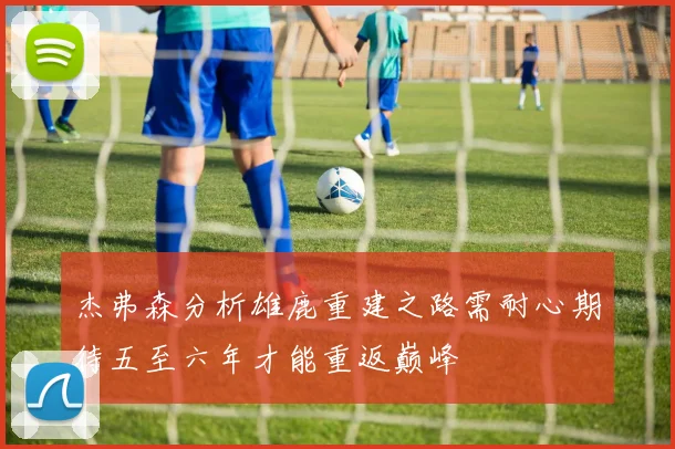 杰弗森分析雄鹿重建之路需耐心期待五至六年才能重返巅峰