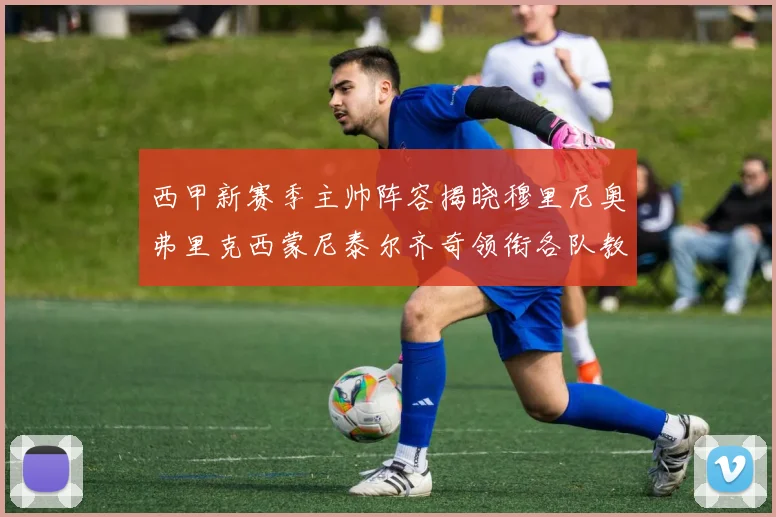 西甲新赛季主帅阵容揭晓穆里尼奥弗里克西蒙尼泰尔齐奇领衔各队教练团