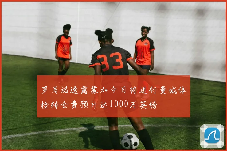 罗马诺透露蒙加今日将进行曼城体检转会费预计达1000万英镑
